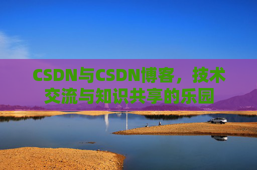 CSDN与CSDN博客,技术交流与知识共享的乐园